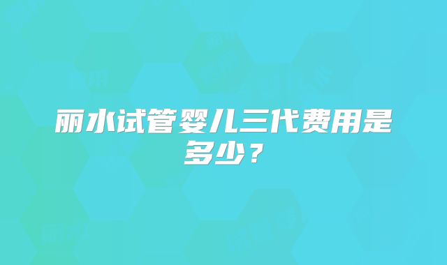 丽水试管婴儿三代费用是多少？
