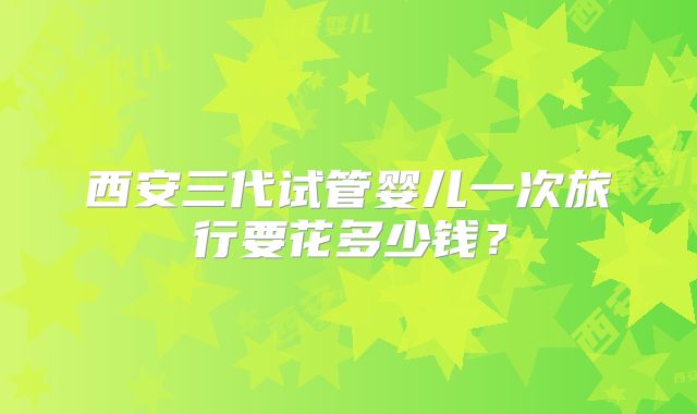 西安三代试管婴儿一次旅行要花多少钱？