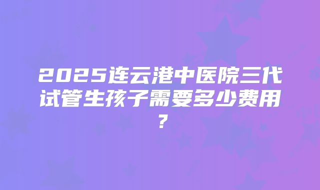 2025连云港中医院三代试管生孩子需要多少费用？