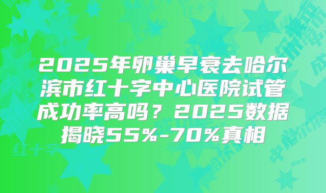 2025年卵巢早衰去哈尔滨市红十字中心医院试管成功率高吗？2025数据揭晓55%-70%真相