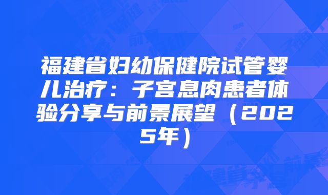 福建省妇幼保健院试管婴儿治疗：子宫息肉患者体验分享与前景展望（2025年）