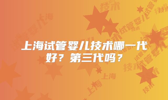 上海试管婴儿技术哪一代好?第三代吗?