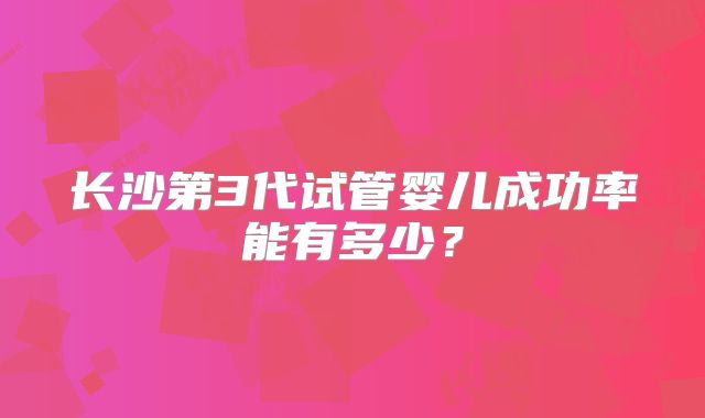 长沙第3代试管婴儿成功率能有多少？