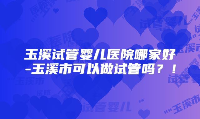 玉溪试管婴儿医院哪家好-玉溪市可以做试管吗？！