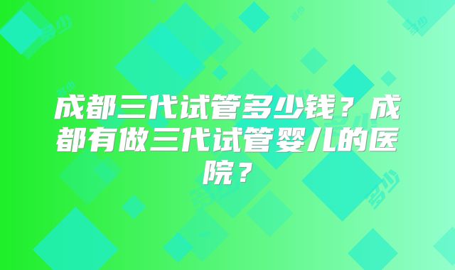 成都三代试管多少钱？成都有做三代试管婴儿的医院？
