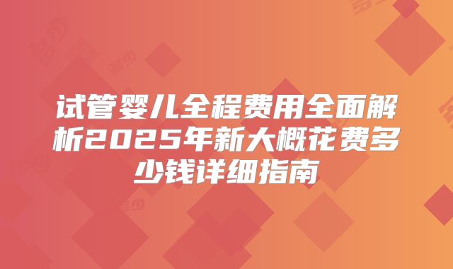 试管婴儿全程费用全面解析2025年新大概花费多少钱详细指南