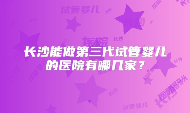 长沙能做第三代试管婴儿的医院有哪几家？