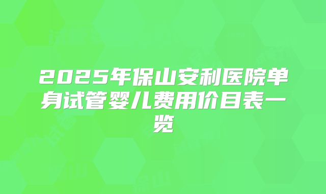 2025年保山安利医院单身试管婴儿费用价目表一览