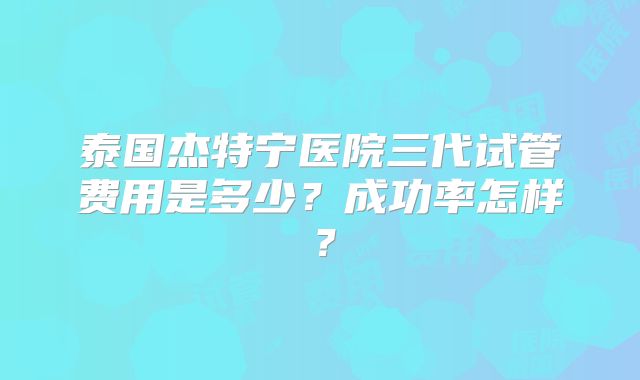 泰国杰特宁医院三代试管费用是多少？成功率怎样？
