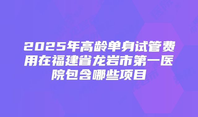 2025年高龄单身试管费用在福建省龙岩市第一医院包含哪些项目