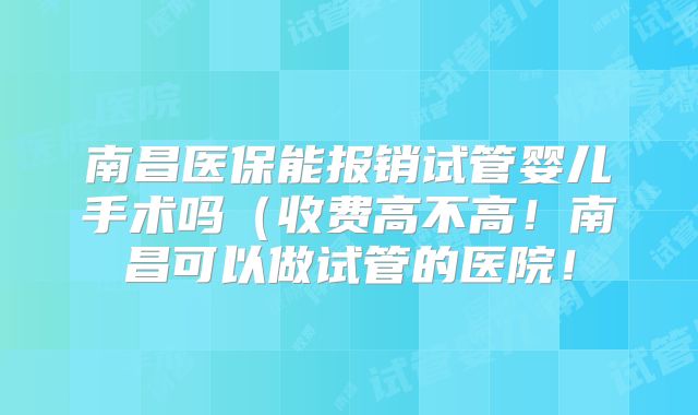 南昌医保能报销试管婴儿手术吗（收费高不高！南昌可以做试管的医院！