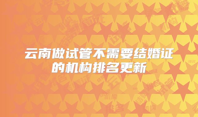 云南做试管不需要结婚证的机构排名更新
