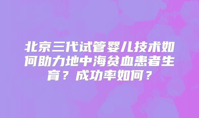 北京三代试管婴儿技术如何助力地中海贫血患者生育？成功率如何？