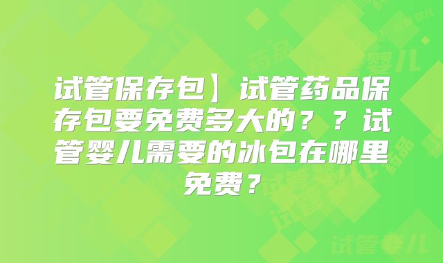 试管保存包】试管药品保存包要免费多大的??试管婴儿需要的冰包在哪里免费?