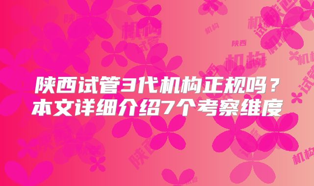 陕西试管3代机构正规吗？本文详细介绍7个考察维度