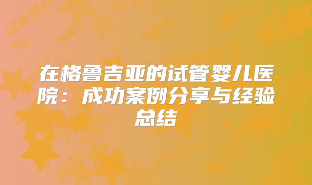在格鲁吉亚的试管婴儿医院：成功案例分享与经验总结