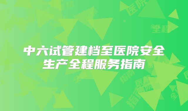 中六试管建档至医院安全生产全程服务指南