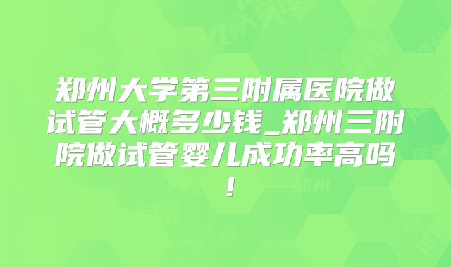 郑州大学第三附属医院做试管大概多少钱_郑州三附院做试管婴儿成功率高吗！