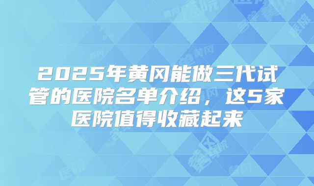 2025年黄冈能做三代试管的医院名单介绍，这5家医院值得收藏起来