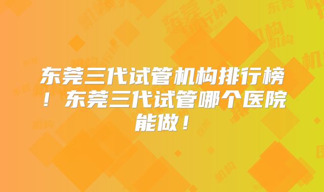 东莞三代试管机构排行榜！东莞三代试管哪个医院能做！