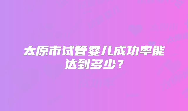 太原市试管婴儿成功率能达到多少？