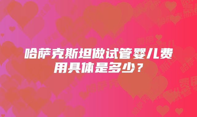哈萨克斯坦做试管婴儿费用具体是多少？