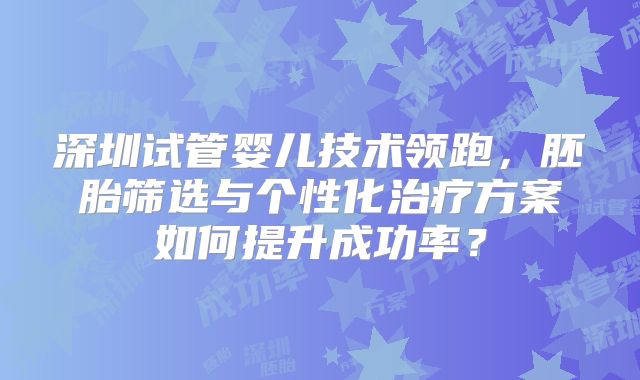 深圳试管婴儿技术领跑，胚胎筛选与个性化治疗方案如何提升成功率？