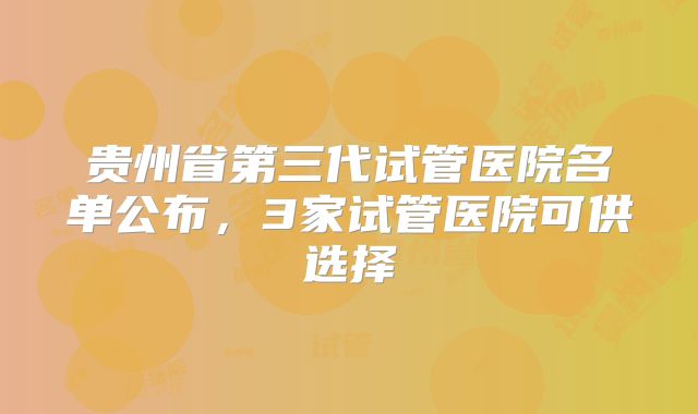 贵州省第三代试管医院名单公布，3家试管医院可供选择