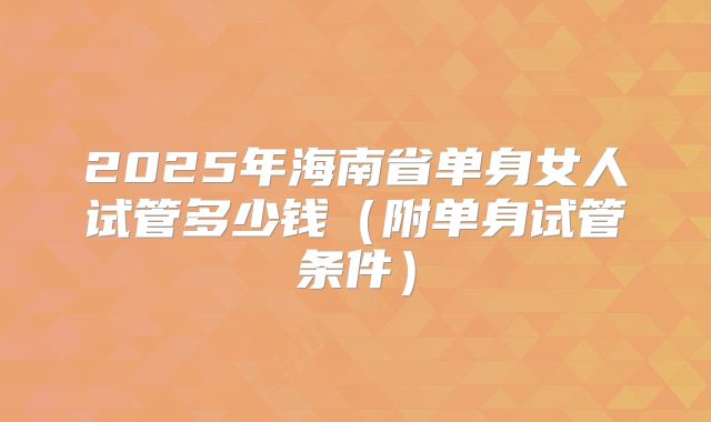 2025年海南省单身女人试管多少钱（附单身试管条件）