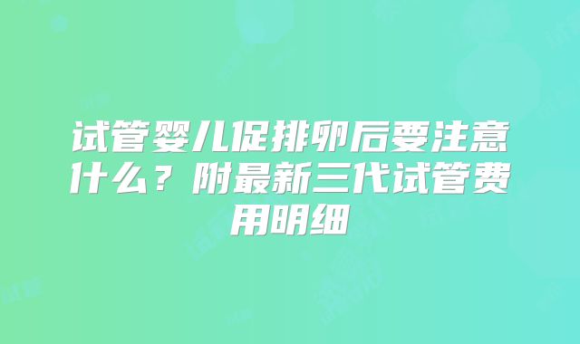 试管婴儿促排卵后要注意什么?附最新三代试管费用明细