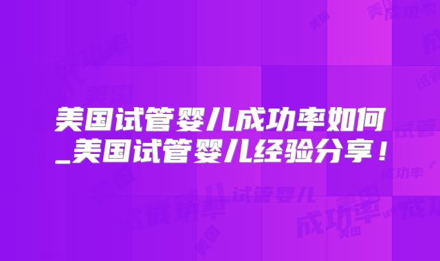 美国试管婴儿成功率如何_美国试管婴儿经验分享!