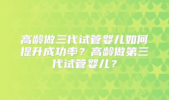 高龄做三代试管婴儿如何提升成功率？高龄做第三代试管婴儿？