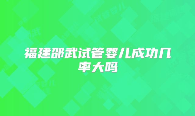 福建邵武试管婴儿成功几率大吗