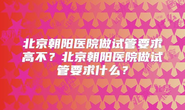 北京朝阳医院做试管要求高不？北京朝阳医院做试管要求什么？