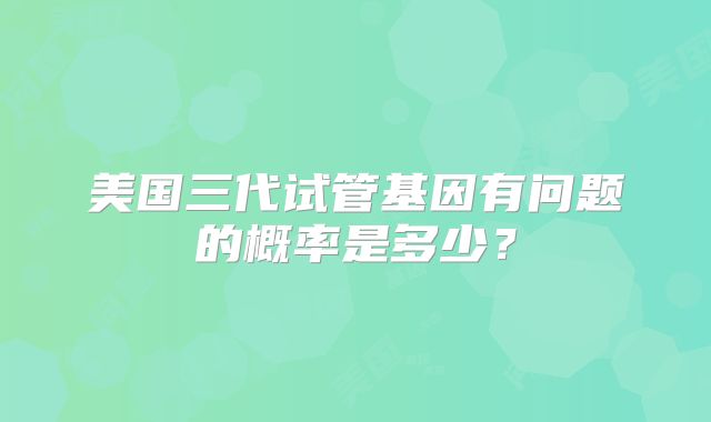美国三代试管基因有问题的概率是多少？