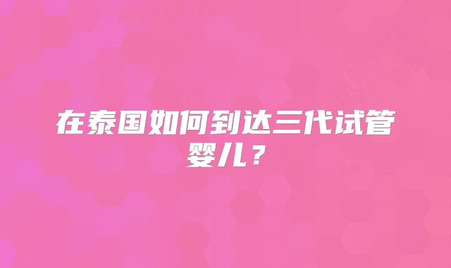 在泰国如何到达三代试管婴儿?