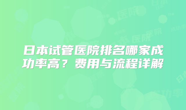 日本试管医院排名哪家成功率高？费用与流程详解