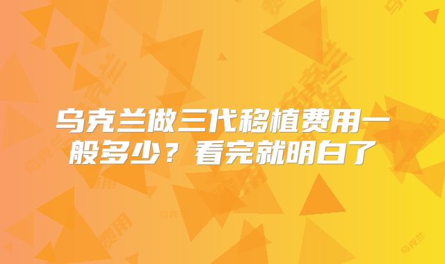 乌克兰做三代移植费用一般多少？看完就明白了