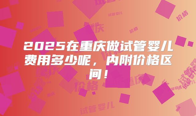 2025在重庆做试管婴儿费用多少呢,内附价格区间!