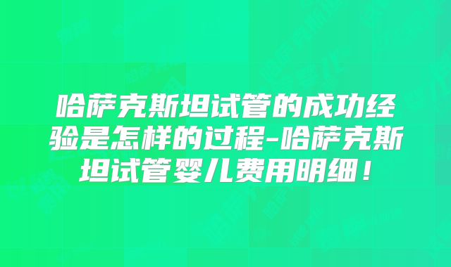 哈萨克斯坦试管的成功经验是怎样的过程-哈萨克斯坦试管婴儿费用明细！