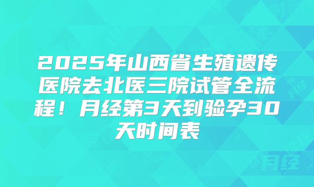 2025年山西省生殖遗传医院去北医三院试管全流程！月经第3天到验孕30天时间表