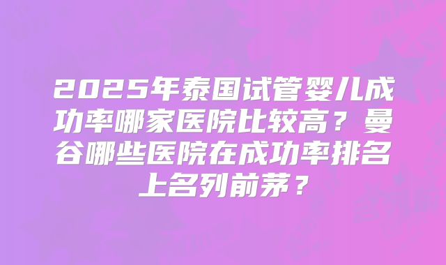 2025年泰国试管婴儿成功率哪家医院比较高？曼谷哪些医院在成功率排名上名列前茅？
