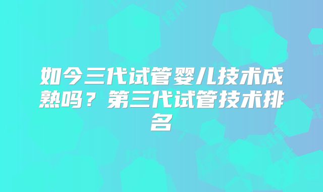 如今三代试管婴儿技术成熟吗？第三代试管技术排名