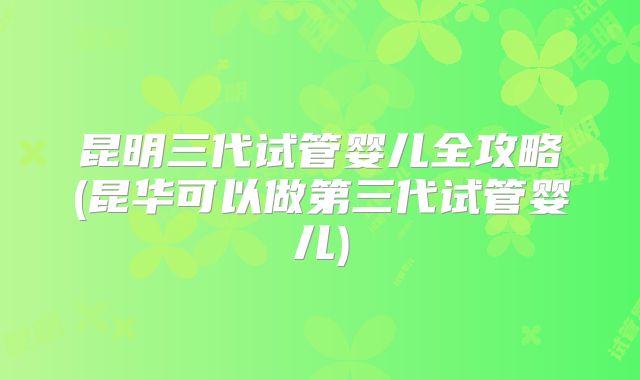 昆明三代试管婴儿全攻略(昆华可以做第三代试管婴儿)