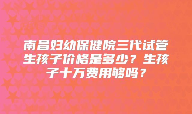 南昌妇幼保健院三代试管生孩子价格是多少？生孩子十万费用够吗？