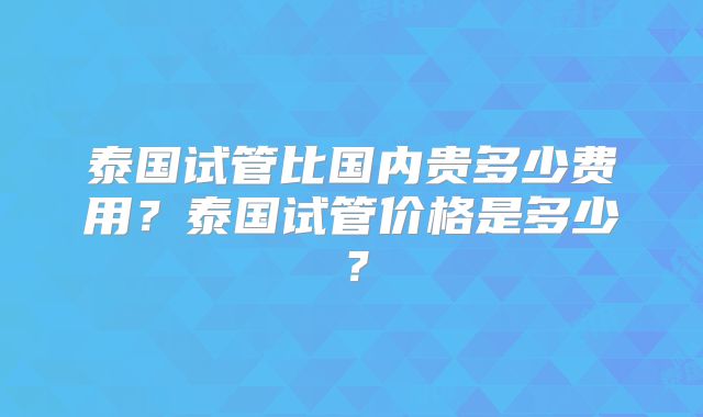泰国试管比国内贵多少费用?泰国试管价格是多少?