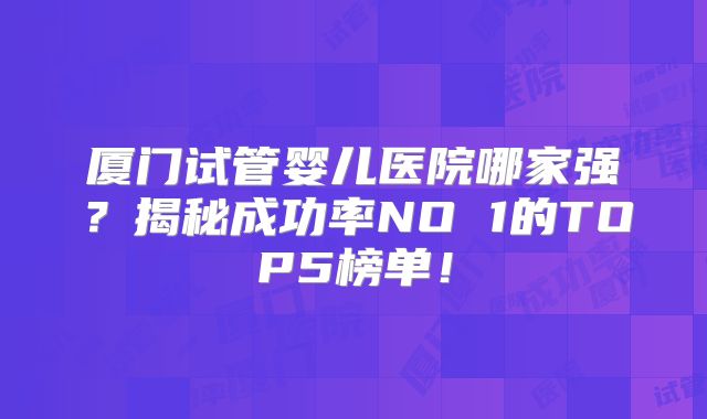 厦门试管婴儿医院哪家强？揭秘成功率NO 1的TOP5榜单！
