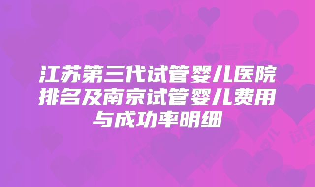 江苏第三代试管婴儿医院排名及南京试管婴儿费用与成功率明细