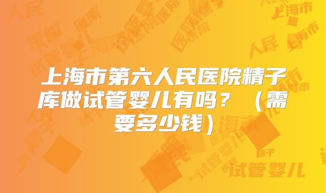 上海市第六人民医院精子库做试管婴儿有吗？（需要多少钱）