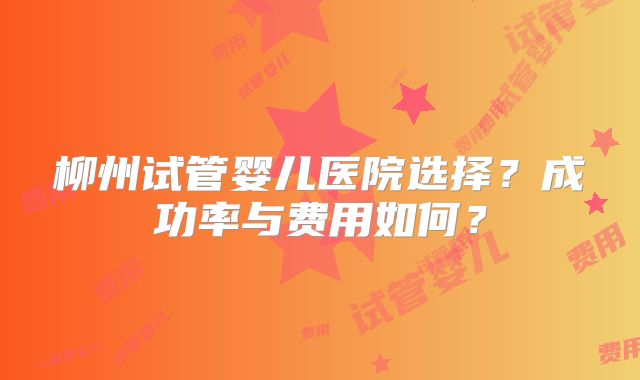柳州试管婴儿医院选择？成功率与费用如何？